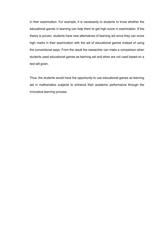 in their examination. For example, it is necessarily to students to know whether the
educational games in learning can help them to get high score in examination. If the
theory is proven, students have new alternatives of learning aid since they can score
high marks in their examination with the aid of educational games instead of using
the conventional ways. From the result the researcher can make a comparison when
students used educational games as learning aid and when are not used based on a
test will given.
Thus, the students would have the opportunity to use educational games as learning
aid in mathematics subjects to enhance their academic performance through the
innovative learning process.
 