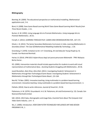 Bibliography
Blomhøj, M. (2009). The educational perspective on mathematical modelling. Mathematical
applications and , 5-6.
Blunt, R. (2008). Does Game-Based Learning Work? Does Game-Based Learning Work? Results from
Three Recent Studies , 1-11.
Burton, G. M. (1992). Using Language Arts to Promote Mathematics. Using Language Arts to
Promote Mathematics , 26-31.
Forsyth, E. (2012). LEARNING THROUGH PLAY. GAMES AND CROWDSOURCING FOR , 167-173.
Ghosh, J. B. (2012). The Senior Secondary Mathematcs Curriculum in India. Learning Mathematics In
Secondary School : The Case Of Mathematical Modelling Enabled By Technology , 1-20.
Greenberg, P. (1970). Invitation to Art. In P. Greenberg, Art and Ideas for Young People (p. 9).
Canada: Van Nostrand Reinhold .
Harian, B. (2014). SPM 2013: Kajian khusus bagi cari punca penurunan Matematik - TPM. Malaysia:
Berita Harian .
IES. (2009). Intervention materials should include opportunities for students to work with visual
representations of mathematical ideas . Assisting Students Struggling with Mathematics , 30-36.
Javed Mustafam, Alam Khan, Atta Ullah. (2011). Investigating Students’ Achievement in
Mathematics through Non Technological Game Based. Investigating Students’ Achievement in
Mathematics through Non Technological Game Based , 151-164.
Neo M, T.K.Neo. (2001). Innovative teaching: Using multimedia in a problem-based learning
environment. Innovative teaching: Using multimedia in a problem-based learning environment , 5.
Pahlaila. (2014). How to write references. Journal of Visual Art , 55-56.
Pattemore, A. W. (1974). Groundwork. In A. W. Pattemore, Art and Environment (p. 13). Canada: Van
Nostrand Reinhold Limited.
SAE. (2012). 2012 Sales, Demographic and Usage Data. Essential Facts About The Computer And
Video Game Industry , cvrii - 3.
Wu, C. (2006). Introduction. HOW COM PUTER TECHNOLOGY INFLUENCES ART AND DESIGN
PROGRAM S IN , 1.
 