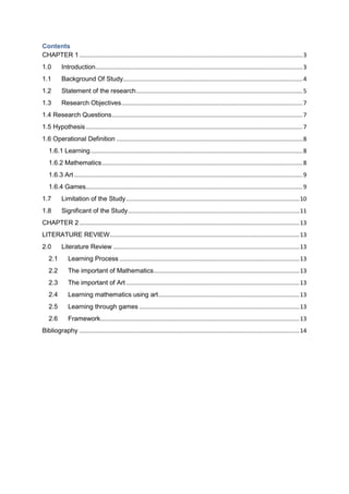 Contents
CHAPTER 1..........................................................................................................................................3
1.0 Introduction................................................................................................................................3
1.1 Background Of Study...............................................................................................................4
1.2 Statement of the research.......................................................................................................5
1.3 Research Objectives................................................................................................................7
1.4 Research Questions......................................................................................................................7
1.5 Hypothesis......................................................................................................................................7
1.6 Operational Definition ...................................................................................................................8
1.6.1 Learning...................................................................................................................................8
1.6.2 Mathematics............................................................................................................................8
1.6.3 Art .............................................................................................................................................9
1.6.4 Games......................................................................................................................................9
1.7 Limitation of the Study...........................................................................................................10
1.8 Significant of the Study..........................................................................................................11
CHAPTER 2........................................................................................................................................13
LITERATURE REVIEW.....................................................................................................................13
2.0 Literature Review ...................................................................................................................13
2.1 Learning Process ...............................................................................................................13
2.2 The important of Mathematics..........................................................................................13
2.3 The important of Art ...........................................................................................................13
2.4 Learning mathematics using art.......................................................................................13
2.5 Learning through games ...................................................................................................13
2.6 Framework...........................................................................................................................13
Bibliography ........................................................................................................................................14
 