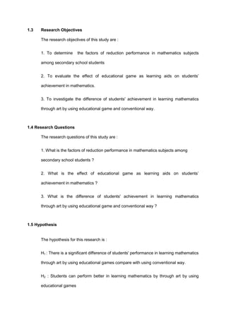 1.3 Research Objectives
The research objectives of this study are :
1. To determine the factors of reduction performance in mathematics subjects
among secondary school students
2. To evaluate the effect of educational game as learning aids on students’
achievement in mathematics.
3. To investigate the difference of students' achievement in learning mathematics
through art by using educational game and conventional way.
1.4 Research Questions
The research questions of this study are :
1. What is the factors of reduction performance in mathematics subjects among
secondary school students ?
2. What is the effect of educational game as learning aids on students’
achievement in mathematics ?
3. What is the difference of students' achievement in learning mathematics
through art by using educational game and conventional way ?
1.5 Hypothesis
The hypothesis for this research is :
H1 : There is a significant difference of students' performance in learning mathematics
through art by using educational games compare with using conventional way.
H2 : Students can perform better in learning mathematics by through art by using
educational games
 