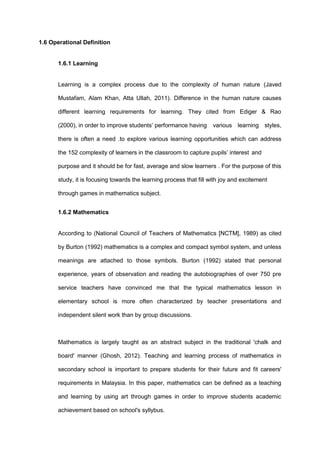 1.6 Operational Definition
1.6.1 Learning
Learning is a complex process due to the complexity of human nature (Javed
Mustafam, Alam Khan, Atta Ullah, 2011). Difference in the human nature causes
different learning requirements for learning. They cited from Ediger & Rao
(2000), in order to improve students’ performance having various learning styles,
there is often a need .to explore various learning opportunities which can address
the 152 complexity of learners in the classroom to capture pupils’ interest and
purpose and it should be for fast, average and slow learners . For the purpose of this
study, it is focusing towards the learning process that fill with joy and excitement
through games in mathematics subject.
1.6.2 Mathematics
According to (National Council of Teachers of Mathematics [NCTM], 1989) as cited
by Burton (1992) mathematics is a complex and compact symbol system, and unless
meanings are attached to those symbols. Burton (1992) stated that personal
experience, years of observation and reading the autobiographies of over 750 pre
service teachers have convinced me that the typical mathematics lesson in
elementary school is more often characterized by teacher presentations and
independent silent work than by group discussions.
Mathematics is largely taught as an abstract subject in the traditional 'chalk and
board' manner (Ghosh, 2012). Teaching and learning process of mathematics in
secondary school is important to prepare students for their future and fit careers'
requirements in Malaysia. In this paper, mathematics can be defined as a teaching
and learning by using art through games in order to improve students academic
achievement based on school's syllybus.
 