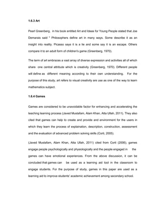 1.6.3 Art
Pearl Greenberg, in his book entitled Art and Ideas for Young People stated that Joe
Demarais said " Philosophers define art in many ways. Some describe it as an
insight into reality. Picasso says it is a lie and some say it is an escape. Others
compare it to an adult form of children's game (Greenberg, 1970).
The term of art embraces a vast array of diverse expression and activities all of which
share one central attribute which is creativity (Greenberg, 1970). Different people
will define as different meaning according to their own understanding. For the
purpose of this study, art refers to visual creativity are use as one of the way to learn
mathematics subject.
1.6.4 Games
Games are considered to be unavoidable factor for enhancing and accelerating the
teaching learning process (Javed Mustafam, Alam Khan, Atta Ullah, 2011). They also
cited that games can help to create and provide and environment for the users in
which they learn the process of explaination, description, construction, assessment
and the evaluation of advanced problem solving skills (Corti, 2005).
(Javed Mustafam, Alam Khan, Atta Ullah, 2011) cited from Corti (2006), games
engage people psychologically and physiologically and the people engaged in the
games can have emotional experiences. From the above discussion, it can be
concluded that games can be used as a learning aid tool in the classroom to
engage students. For the purpose of study, games in this paper are used as a
learning aid to improve students' academic achievement among secondary school.
 