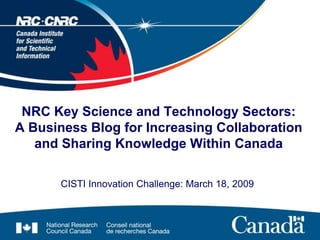NRC Key Science and Technology Sectors:
A Business Blog for Increasing Collaboration
   and Sharing Knowledge Within Canada

       CISTI Innovation Challenge: March 18, 2009
 