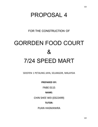122
122
PROPOSAL 4
FOR THE CONSTRUCTION OF
GORRDEN FOOD COURT
&
7/24 SPEED MART
SEKSYEN 1 PETALING JAYA, SELANGOR, MALAYSIA
PREPARED BY:
FNBE 0115
NAME:
CHIN SHEE WEI (0322499)
TUTOR:
PUAN HASMANIRA
 