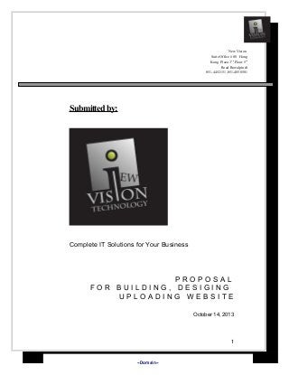 `New Vision
Suite Office # 08 Hong
Kong Plaza 3nd Floor 5th
Road Rawalpindi
051-4452151,051-4850501

Submitted by:

Complete IT Solutions for Your Business

PROPOSAL
FOR BUILDING, DESIGING
UPLOADING WEBSITE
October 14, 2013

1

«Domain»

 