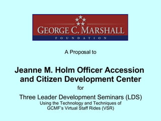 Jeanne M. Holm Officer Accession  and Citizen Development Center A Proposal to Three Leader Development Seminars (LDS) Using the Technology and Techniques of GCMF’s Virtual Staff Rides (VSR) for 