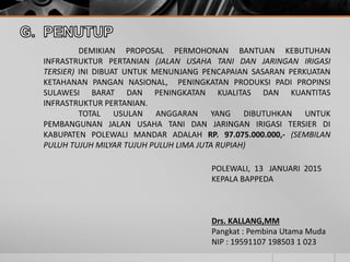 DEMIKIAN PROPOSAL PERMOHONAN BANTUAN KEBUTUHAN
INFRASTRUKTUR PERTANIAN (JALAN USAHA TANI DAN JARINGAN IRIGASI
TERSIER) INI DIBUAT UNTUK MENUNJANG PENCAPAIAN SASARAN PERKUATAN
KETAHANAN PANGAN NASIONAL, PENINGKATAN PRODUKSI PADI PROPINSI
SULAWESI BARAT DAN PENINGKATAN KUALITAS DAN KUANTITAS
INFRASTRUKTUR PERTANIAN.
TOTAL USULAN ANGGARAN YANG DIBUTUHKAN UNTUK
PEMBANGUNAN JALAN USAHA TANI DAN JARINGAN IRIGASI TERSIER DI
KABUPATEN POLEWALI MANDAR ADALAH RP. 97.075.000.000,- (SEMBILAN
PULUH TUJUH MILYAR TUJUH PULUH LIMA JUTA RUPIAH)
POLEWALI, 13 JANUARI 2015
KEPALA BAPPEDA
Drs. KALLANG,MM
Pangkat : Pembina Utama Muda
NIP : 19591107 198503 1 023
 