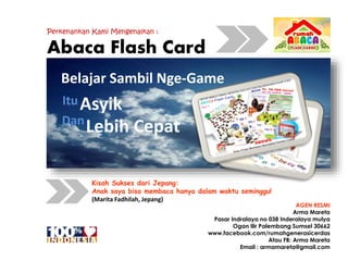 Perkenankan Kami Mengenalkan :
Abaca Flash Card
Belajar Sambil Nge-Game
Asyik
Lebih CepatDan
Itu
Kisah Sukses dari Jepang:
Anak saya bisa membaca hanya dalam waktu seminggu!
(Marita Fadhilah, Jepang)
AGEN RESMI
Arma Mareta
Pasar Indralaya no 038 Inderalaya mulya
Ogan Ilir Palembang Sumsel 30662
www.facebook.com/rumahgenerasicerdas
Atau FB: Arma Mareta
Email : armamareta@gmail.com
 