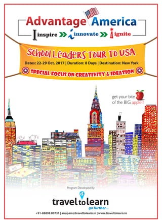 Dates: 22-29 Oct. 2017 | Duration: 8 Days | Destination: New York
Sp ne oc ii ta al eF do Ic &us yo itn ivCreat
Sp ne oc ii ta al eF do Ic &us yo itn ivCreat
Sp ne oc ii ta al eF do Ic &us yo itn ivCreat
AmericaAdvantage
innovate ignite
Iinspire
traveltolearngo further...
+91-88898 00731 | anupam@traveltolearn.in | www.traveltolearn.in
Program Developed By:
get your bite
of the BIG apple!!
 