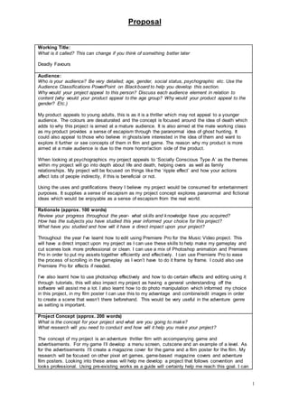 Proposal
1
Working Title:
What is it called? This can change if you think of something better later
Deadly Favours
Audience:
Who is your audience? Be very detailed; age, gender, social status, psychographic etc. Use the
Audience Classifications PowerPoint on Blackboard to help you develop this section.
Why would your project appeal to this person? Discuss each audience element in relation to
content (why would your product appeal to the age group? Why would your product appeal to the
gender? Etc.)
My product appeals to young adults, this is as it is a thriller which may not appeal to a younger
audience. The colours are desaturated and the concept is focused around the idea of death which
adds to why this project is aimed at a mature audience. It is also aimed at the male working class
as my product provides a sense of escapism through the paranormal idea of ghost hunting. It
could also appeal to those who believe in ghosts/are interested in the idea of them and want to
explore it further or see concepts of them in film and game. The reason why my product is more
aimed at a male audience is due to the more horror/action side of the product.
When looking at psychographics my project appeals to ‘Socially Conscious Type A’ as the themes
within my project will go into depth about life and death, helping overs as well as family
relationships. My project will be focused on things like the ‘ripple effect’ and how your actions
affect lots of people indirectly, if this is beneficial or not.
Using the uses and gratifications theory I believe my project would be consumed for entertainment
purposes. It supplies a sense of escapism as my project concept explores paranormal and fictional
ideas which would be enjoyable as a sense of escapism from the real world.
Rationale (approx. 100 words)
Review your progress throughout the year- what skills and knowledge have you acquired?
How has the subjects you have studied this year informed your choice for this project?
What have you studied and how will it have a direct impact upon your project?
Throughout the year I’ve learnt how to edit using Premiere Pro for the Music Video project. This
will have a direct impact upon my project as I can use these skills to help make my gameplay and
cut scenes look more professional or clean. I can use a mix of Photoshop animation and Premiere
Pro in order to put my assets together efficiently and effectively. I can use Premiere Pro to ease
the process of scrolling in the gameplay as I won’t have to do it frame by frame. I could also use
Premiere Pro for effects if needed.
I’ve also learnt how to use photoshop effectively and how to do certain effects and editing using it
through tutorials, this will also impact my project as having a general understanding off the
software will assist me a lot. I also learnt how to do photo manipulation which informed my choice
in this project, in my film poster I can use this to my advantage and combine/edit images in order
to create a scene that wasn’t there beforehand. This would be very useful in the adventure genre
as setting is important.
Project Concept (approx. 200 words)
What is the concept for your project and what are you going to make?
What research will you need to conduct and how will it help you make your project?
The concept of my project is an adventure thriller film with accompanying game and
advertisements. For my game I’ll develop a menu screen, cutscene and an example of a level. As
for the advertisements I’ll create a magazine cover for the game and a film poster for the film. My
research will be focused on other pixel art games, game-based magazine covers and adventure
film posters. Looking into these areas will help me develop a project that follows convention and
looks professional. Using pre-existing works as a guide will certainly help me reach this goal. I can
 