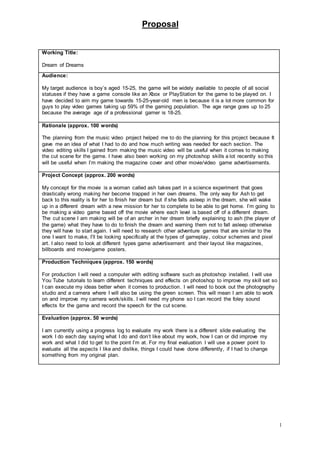 Proposal
1
Working Title:
Dream of Dreams
Audience:
My target audience is boy’s aged 15-25, the game will be widely available to people of all social
statuses if they have a game console like an Xbox or PlayStation for the game to be played on. I
have decided to aim my game towards 15-25-year-old men is because it is a lot more common for
guys to play video games taking up 59% of the gaming population. The age range goes up to 25
because the average age of a professional gamer is 18-25.
Rationale (approx. 100 words)
The planning from the music video project helped me to do the planning for this project because It
gave me an idea of what I had to do and how much writing was needed for each section. The
video editing skills I gained from making the music video will be useful when it comes to making
the cut scene for the game. I have also been working on my photoshop skills a lot recently so this
will be useful when I’m making the magazine cover and other movie/video game advertisements.
Project Concept (approx. 200 words)
My concept for the movie is a woman called ash takes part in a science experiment that goes
drastically wrong making her become trapped in her own dreams. The only way for Ash to get
back to this reality is for her to finish her dream but if she falls asleep in the dream, she will wake
up in a different dream with a new mission for her to complete to be able to get home. I’m going to
be making a video game based off the movie where each level is based off of a different dream.
The cut scene I am making will be of an archer in her dream briefly explaining to ash (the player of
the game) what they have to do to finish the dream and warning them not to fall asleep otherwise
they will have to start again. I will need to research other adventure games that are similar to the
one I want to make, I’ll be looking specifically at the types of gameplay, colour schemes and pixel
art. I also need to look at different types game advertisement and their layout like magazines,
billboards and movie/game posters.
Production Techniques (approx. 150 words)
For production I will need a computer with editing software such as photoshop installed. I will use
You Tube tutorials to learn different techniques and effects on photoshop to improve my skill set so
I can execute my ideas better when it comes to production. I will need to book out the photography
studio and a camera where I will also be using the green screen. This will mean I am able to work
on and improve my camera work/skills. I will need my phone so I can record the foley sound
effects for the game and record the speech for the cut scene.
Evaluation (approx. 50 words)
I am currently using a progress log to evaluate my work there is a different slide evaluating the
work I do each day saying what I do and don’t like about my work, how I can or did improve my
work and what I did to get to the point I’m at. For my final evaluation I will use a power point to
evaluate all the aspects I like and dislike, things I could have done differently, if I had to change
something from my original plan.
 