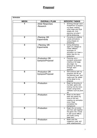 Proposal
3
Schedule
WEEK OVERALL PLAN SPECIFIC TASKS
1 -Initial Responses
-Research
 Working through each
PowerPoint to expand
my ideas creating
mind maps and style
sheets etc. And
planning out what I
will be producing.
2 -Planning OR
Experiments
 Focusing on creating
simple animations
using shapes on
photoshop.
3 - Planning OR
Experiments
 Using photoshop
again (in college) to
create different
examples of
animation so I have a
better idea for my
production.
4 -Production OR
Synopsis/Proposal
 Planning out a
synopsis using word
creating a full page,
also begin my
proposal by working
through each
question.
5 -Production OR
Synopsis/Proposal
 Still continue with my
proposal and fill out
the planning part, and
make sure I’ve added
all the detail to my
proposal.
6 -Production  Begin by focusing on
my video game and
looking into the menu
screen using home
software such as pixel
art.
7 -Production  Move on the demo
level and spend my
time on this and
creating my animation
once I have
completed the
background.
8 -Production  Begin the cut scene
and then add together
the game into I movie
to add sound effects
and audio (using
beep box)
9 -Production  Move onto the
magazine cover and
other advertisement
 