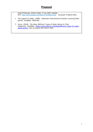 Proposal
3
Adobe Photoshop. [Online Video]. 21 July 2020. Available
from: https://www.youtube.com/watch?v=3V5NoSLmIqw. [Accessed: 15 March 2021].
6. The Legend of Zelda. (1986). (Nintendo Entertainment System version)[video
game]. Available: Nintendo. bfdbhgh joigjfgnkrj grigrjnggksngf ggrng
nfgjsfngjkr
7. Vince. (2018). The Many Different Types of Video Games & Their
Subgenres. Available: https://www.idtech.com/blog/different-types-of-video-
game-genres Last accessed 15th March 2021.
 