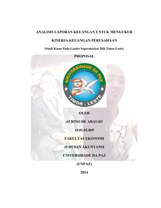 ANALISIS LAPORAN KEUANGAN UNTUK MENGUKUR
KINERJA KEUANGAN PERUSAHAAN
(Studi Kasus Pada Leader Supermarket, Dili Timor-Leste)
PROPOSAL
OLEH
ALBINO DE ARAUJO
10.01.02.069
FAKULTAS EKONOMI
JURUSAN AKUNTANSI
UNIVERSIDADE DA PAZ
(UNPAZ)
2014
 
