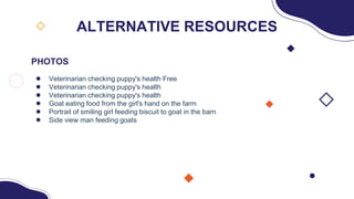 PHOTOS
● Veterinarian checking puppy's health Free
● Veterinarian checking puppy's health
● Veterinarian checking puppy's health
● Goat eating food from the girl's hand on the farm
● Portrait of smiling girl feeding biscuit to goat in the barn
● Side view man feeding goats
ALTERNATIVE RESOURCES
 