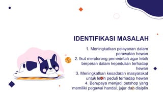 IDENTIFIKASI MASALAH
1. Meningkatkan pelayanan dalam
perawatan hewan
2. Ikut mendorong pemerintah agar lebih
berperan dalam kepedulian terhadap
hewan
3. Meningkatkan kesadaran masyarakat
untuk lebih peduli terhadap hewan
4. Berupaya menjadi petshop yang
memiliki pegawai handal, jujur dan disiplin
 