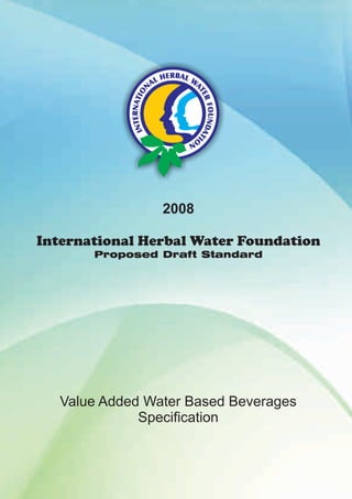 2008 
International Herbal Water Foundation 
Proposed 
Draft Standard 
Value Added Water Based Beverages 
Specification 
 