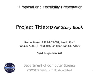 Project Title:4D AR Story Book
Usman Nawaz SP15-BCS-053, Junaid Elahi
FA14-BCS-046, Ubaidullah Jan Khan FA13-BCS-022
Syed Zulqarnain Arif
1
Department of Computer Science
COMSATS Institute of IT, Abbottabad
Proposal and Feasibility Presentation
 