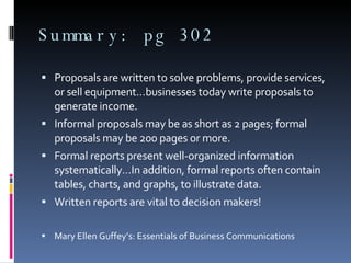 Summary: pg 302 Proposals are written to solve problems, provide services, or sell equipment…businesses today write proposals to generate income. Informal proposals may be as short as 2 pages; formal proposals may be 200 pages or more. Formal reports present well-organized information systematically…In addition, formal reports often contain tables, charts, and graphs, to illustrate data. Written reports are vital to decision makers! Mary Ellen Guffey’s: Essentials of Business Communications  