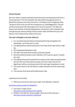 General Concept
My music video is mostly orientated around the lyrical meaning being turned into a
visual experience. The main setting for the video will be Strangeways prison in
Manchester because one of the main lyrics is ‘A holiday to that strangeways hotel.
‘The genre of the music can fall into a few genres e.g. Indie/Reggae/Soul. But will
mainly concentrate on the indie aspect of it in terms of costume. The video will
feature each member of the band playing their instruments in their individual cells
through security cameras looking at them and the video will follow the lyrics and
feature a lot of material that relates to the lyrics.
The rules I will apply in my music video are:
1. It is a narrative but also features the band performing not together but
individually. ( as if they were in a cell)
2. The lighting will be mainly low key but in the finale of the video will turn high
key.
3. The shooting will take place inside.
4. The video may need extras to play as prisoners/ guards.
5. We will need band setups in each individual ‘cell’ e.g drums, guitar, trumpet,
mic, bass.
6. The editing will quite fast-paced for the majority of the video considering after
the intro the music does become heavier and more violent. But for the
beginning it will be a continuous shot of the lead singer lying down on a bed.
7. The camera shots in the cell will be in a black and white security camera type
shot.
8. The costume of the band will be Manchester indie.

Inspirations from YouTube:
1. Why’d you only call me when you’re high- Arctic Monkeys- Costume
http://www.youtube.com/watch?v=6366dxFf-Os

2. Your Sister- Findlay- Genre
http://www.youtube.com/watch?v=KSt_GZuGxP0

3. Kodaline- Love like this- Camera angles ( close ups on the main guy )
http://www.youtube.com/watch?v=IkAOasSJro0

 