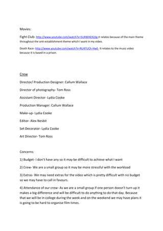 Movies:
Fight Club- http://www.youtube.com/watch?v=SUXWAEX2jlg-it relates because of the main theme
throughout the anti-establishment theme which I want in my video.
Death Race- http://www.youtube.com/watch?v=RU4TUCh-HwE- It relates to the music video
because it is based in a prison.

Crew
Director/ Production Designer: Callum Wallace
Director of photography- Tom Ross
Assistant Director- Lydia Cooke
Production Manager: Callum Wallace
Make-up- Lydia Cooke
Editor- Alex Nesbit
Set Decorator- Lydia Cooke
Art Director- Tom Ross

Concerns:
1) Budget- I don’t have any so it may be difficult to achieve what I want
2) Crew- We are a small group so it may be more stressful with the workload
3) Extras- We may need extras for the video which is pretty difficult with no budget
so we may have to call in favours.
4) Attendance of our crew- As we are a small group if one person doesn’t turn up it
makes a big difference and will be difficult to do anything to do that day. Because
that we will be in college during the week and on the weekend we may have plans it
is going to be hard to organise film times.

 