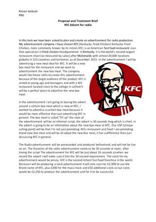 Kieran Jackson
PR6
Proposal and Treatment Brief
KFC Advert for radio
In this task we have been asked to plan and create an advertisement for radio production.
My advertisement company I have chosen KFC (Kentucky Fried Chicken) Kentucky Fried
Chicken, more commonly known by its initials KFC, is an American fast food restaurant chain
that specializes in fried chicken Headquartered in Kentucky it is the world's second-largest
restaurant chain (as measured by sales) after McDonalds with almost 20,000 locations
globally in 123 countries and territories as of December 2015. In the advertisement I will be
advertising a new meal deal for KFC. It will be a new
box meal for the restaurant and we want to
advertisement the new box meal. The company
would like future skills to create this advertisement
because of the target audience of the product KFC is
aimed at young age and teenagers and with a KFC
restaurant located close to the college in salford it
will be a perfect place to advertise the new box
meal.
In the advertisement I am going to basing the advert
around a certain box meal which is new at KFC, I
wanted to advertise a certain box meal because it
would be more effective than just advertising KFC in
general. The box meal is called “fill up” the style of
the advertisement will be an informal script, the advert is 30 seconds long which is short, in
the advert is going to be an informative about the new box meal at KFC. Our USP (Unique
selling point) will be that I’m not just promoting KFCs restaurant and food I am promoting
brand new box meal and will be all about the new box meal, it has a difference than just
discussing KFC in general.
The Radio advertisement will be prerecorded and produced beforehand and will not be live
on air. The Duration of the radio advertisement needs to be 30 seconds or more, after
timing the script The advertisement for KFC will be just about 26 seconds so when we
record the advert I will make sure it hits the 30 second requirement. The costs for my
advertisement would be pricey, KFC is the second richest fast food franchise in the world.
Because I will be producing a local advertisement it will only cost me £2,000 to use the
Brand name of KFC, plus £200 for the music track and £50 additional costs so our costs
would be £2,250 to produce the advertisement and for it to be successful.
 