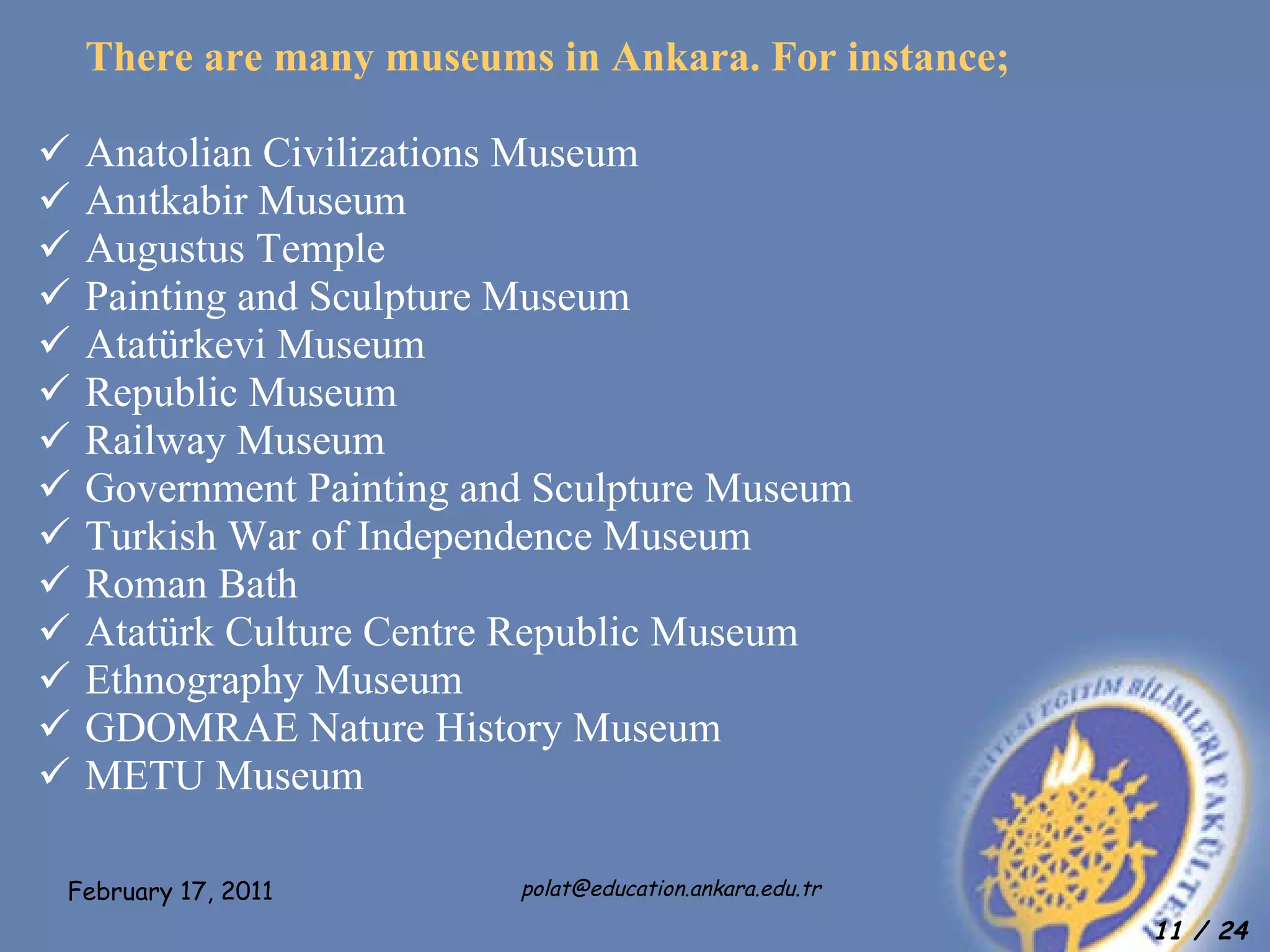 There are many museums in Ankara. For instance; Anatolian Civilizations Museum  Anıtkabir Museum Augustus Temple  Painting and Sculpture Museum  Atatürkevi Museum Republic Museum Railway Museum Government Painting and Sculpture Museum  Turkish War of Independence Museum  Roman Bath  Atatürk Culture Centre Republic Museum  Ethnography Museum  GDOMRAE Nature History Museum METU Museum 