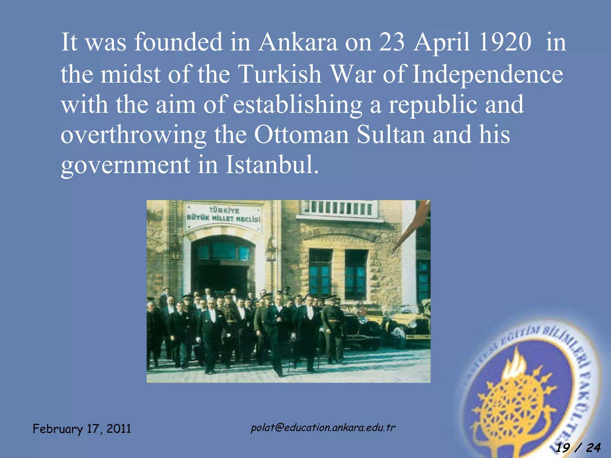 It was founded in Ankara on 23 April 1920  in the midst of the Turkish War of Independence with the aim of establishing a republic and overthrowing the Ottoman Sultan and his government in Istanbul.  