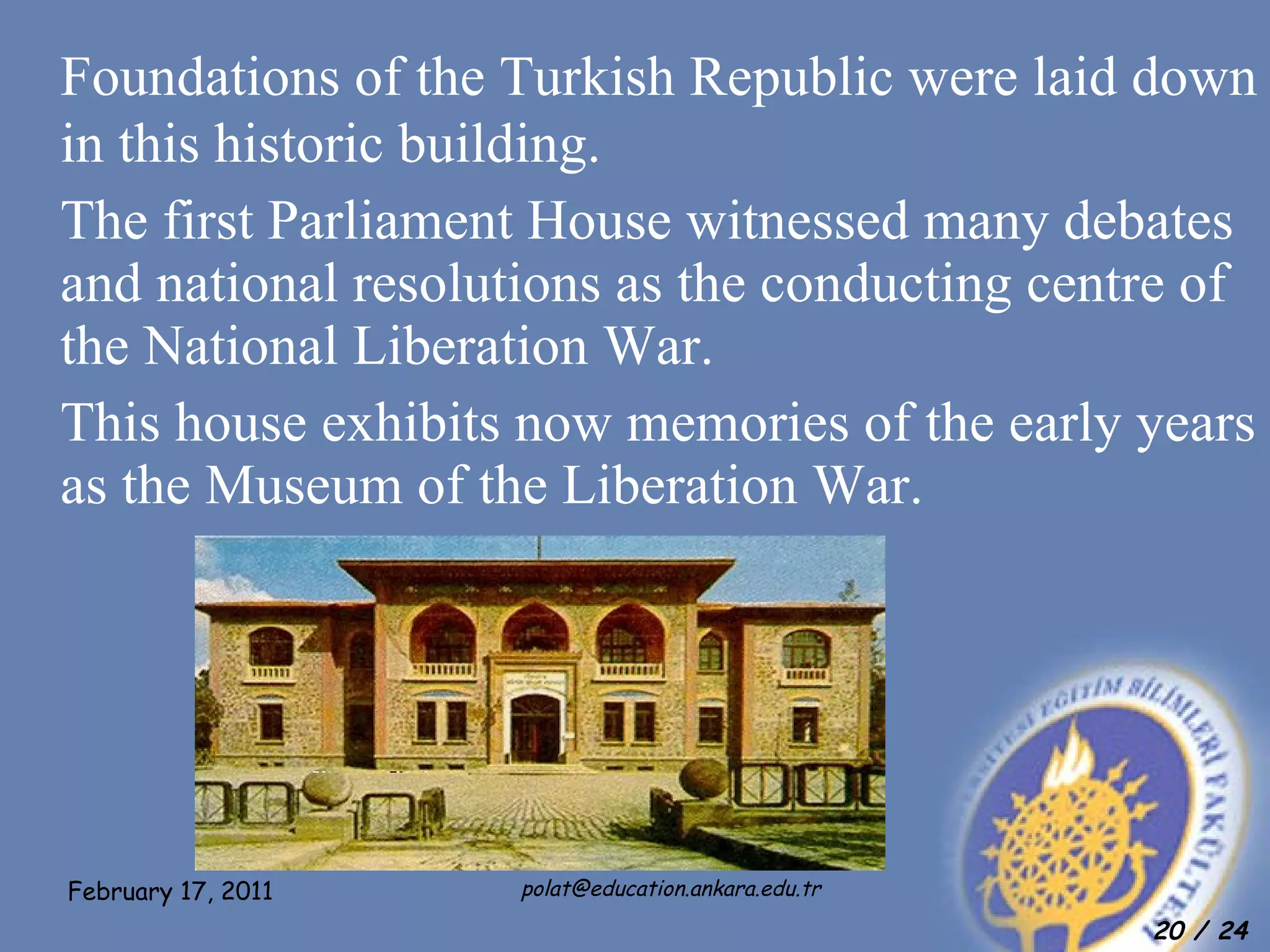 Foundations of the Turkish Republic were laid down in this historic building.  The first Parliament House witnessed many debates and national resolutions as the conducting centre of the National Liberation War.  This house exhibits now memories of the early years as the Museum of the Liberation War.  