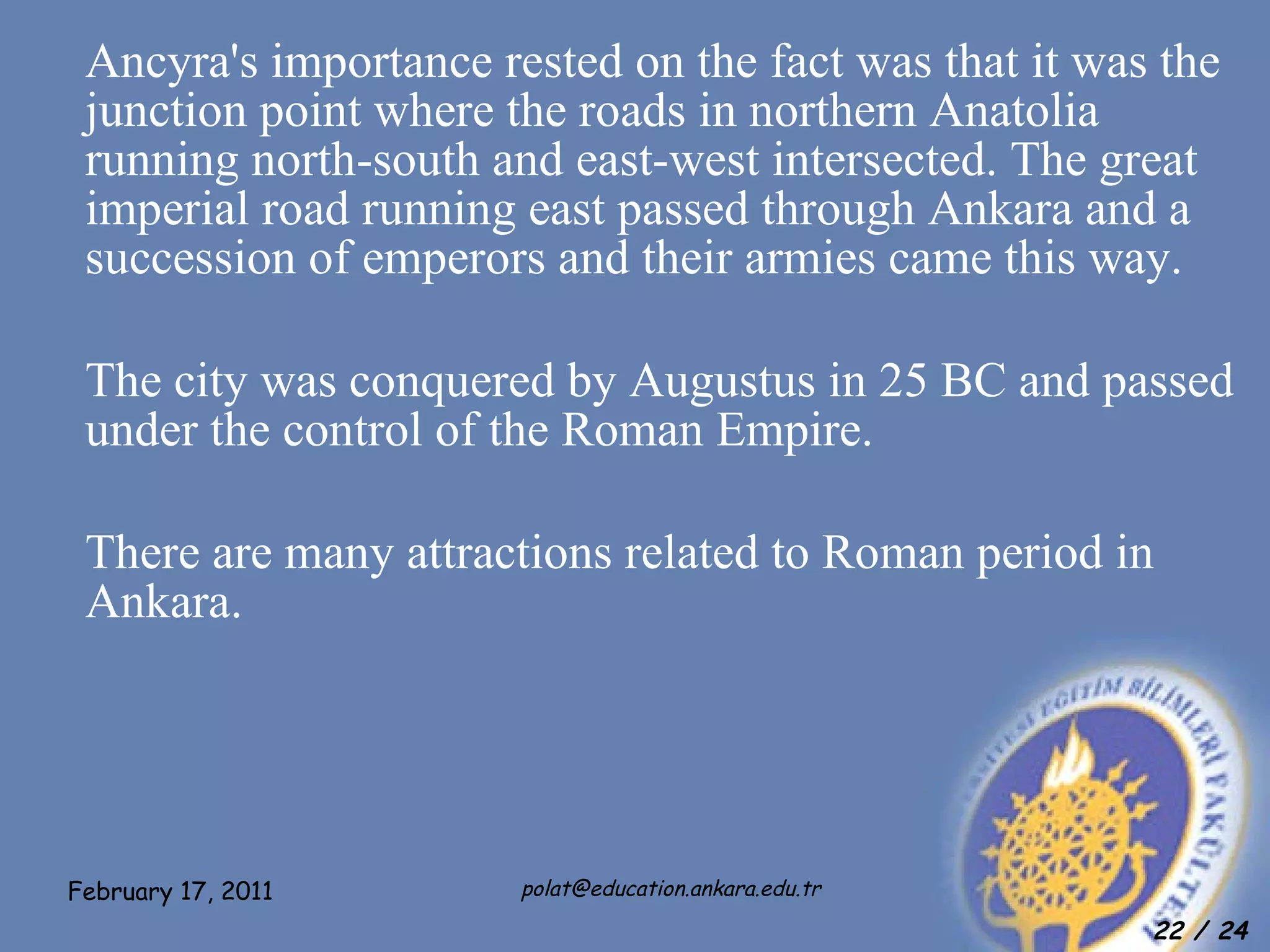 Ancyra's importance rested on the fact was that it was the junction point where the roads in northern Anatolia running north-south and east-west intersected. The great imperial road running east passed through Ankara and a succession of emperors and their armies came this way. The city was conquered by Augustus in 25 BC and passed under the control of the Roman Empire. There are many attractions related to Roman period in Ankara.   