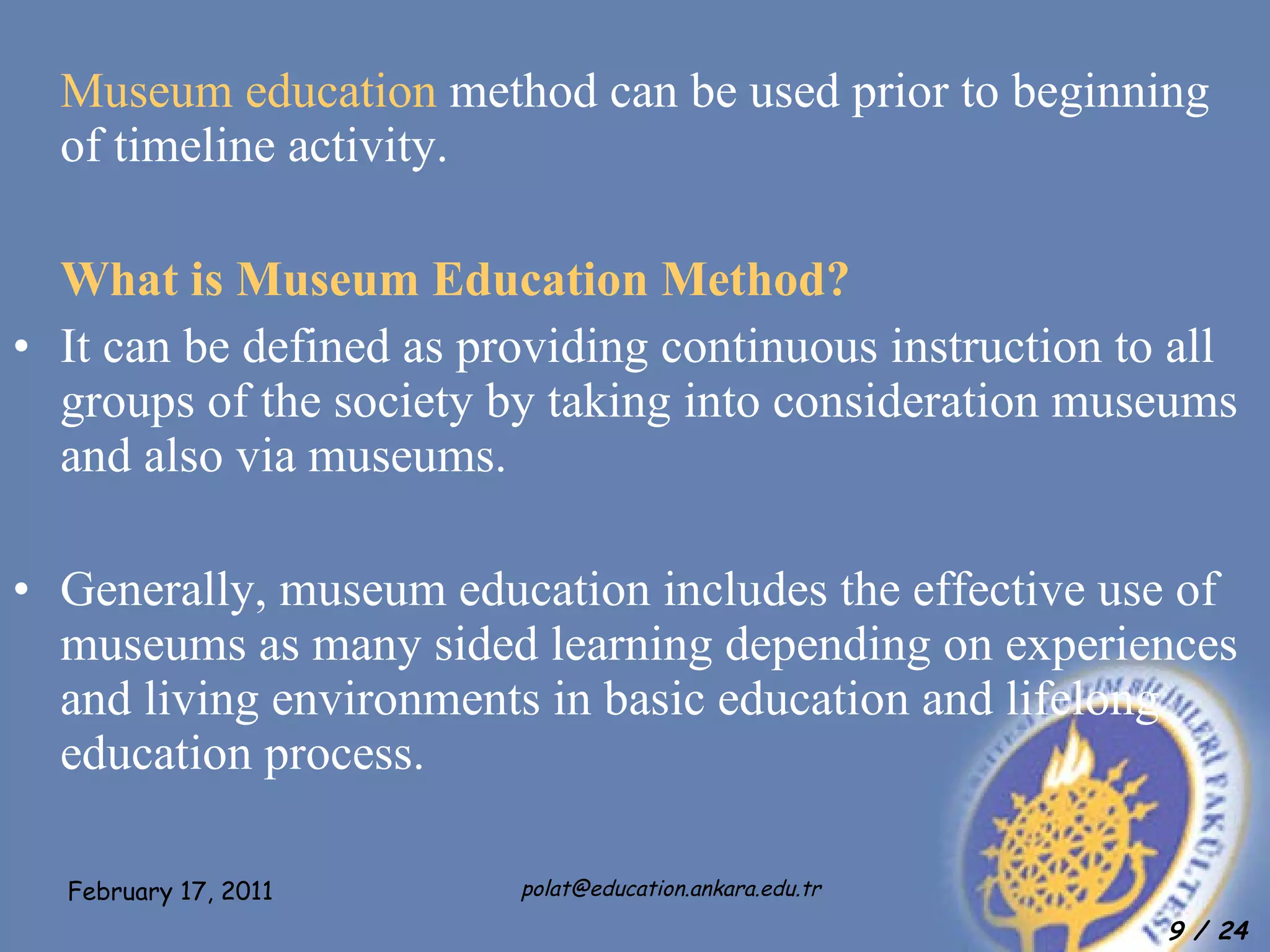 Museum education  method can be used prior to beginning of timeline activity.  What is Museum Education Method? It can be defined as providing continuous instruction to all groups of the society by taking into consideration museums and also via museums. Generally, museum education includes the effective use of museums as many sided learning depending on experiences and living environments in basic education and lifelong education process.  
