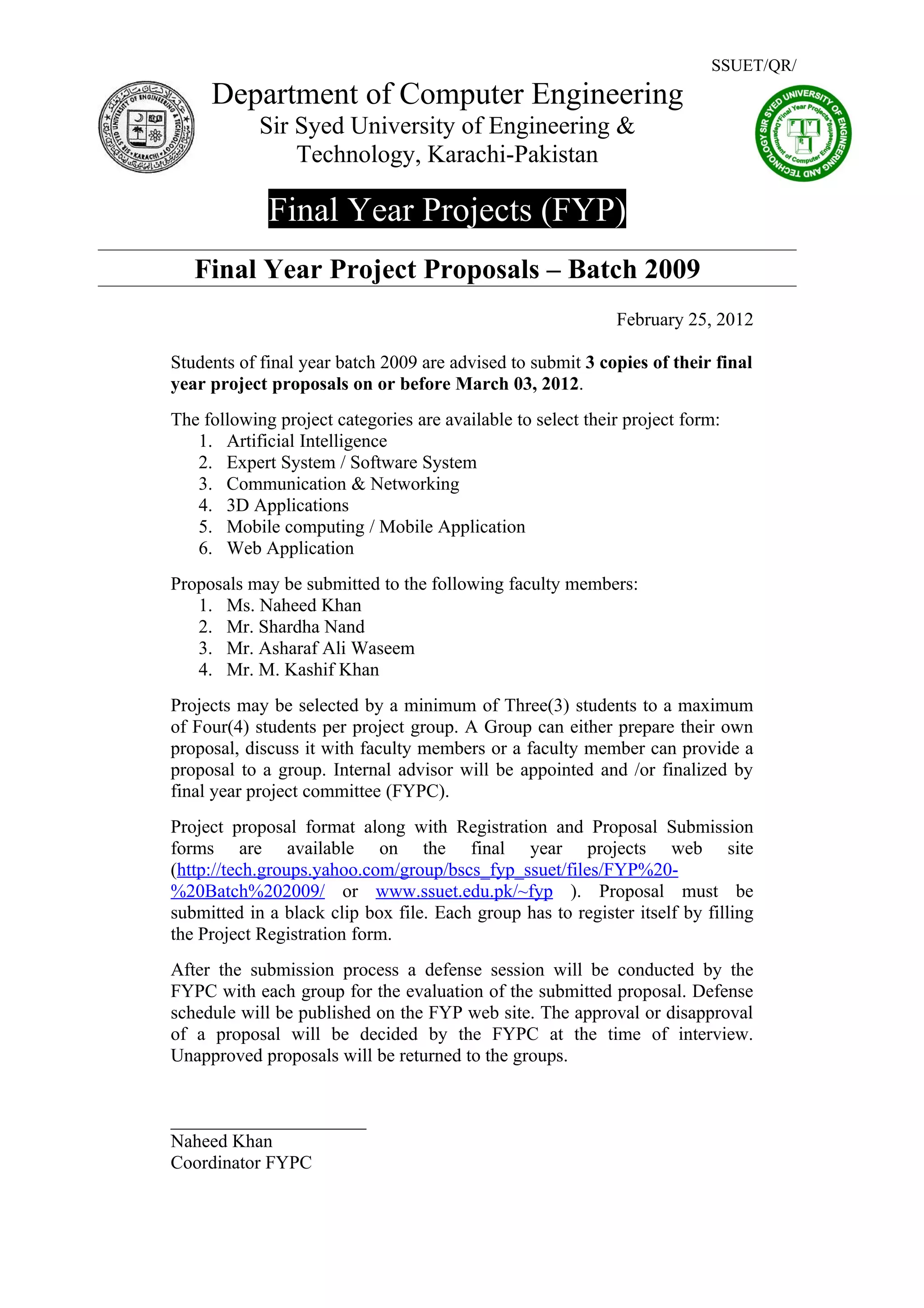 SSUET/QR/
     Department of Computer Engineering
            Sir Syed University of Engineering &
                Technology, Karachi-Pakistan

             Final Year Projects (FYP)
   Final Year Project Proposals – Batch 2009
                                                             February 25, 2012

Students of final year batch 2009 are advised to submit 3 copies of their final
year project proposals on or before March 03, 2012.
The following project categories are available to select their project form:
   1. Artificial Intelligence
   2. Expert System / Software System
   3. Communication & Networking
   4. 3D Applications
   5. Mobile computing / Mobile Application
   6. Web Application
Proposals may be submitted to the following faculty members:
   1. Ms. Naheed Khan
   2. Mr. Shardha Nand
   3. Mr. Asharaf Ali Waseem
   4. Mr. M. Kashif Khan
Projects may be selected by a minimum of Three(3) students to a maximum
of Four(4) students per project group. A Group can either prepare their own
proposal, discuss it with faculty members or a faculty member can provide a
proposal to a group. Internal advisor will be appointed and /or finalized by
final year project committee (FYPC).
Project proposal format along with Registration and Proposal Submission
forms are available on the final year projects web site
(http://tech.groups.yahoo.com/group/bscs_fyp_ssuet/files/FYP%20-
%20Batch%202009/ or www.ssuet.edu.pk/~fyp ). Proposal must be
submitted in a black clip box file. Each group has to register itself by filling
the Project Registration form.
After the submission process a defense session will be conducted by the
FYPC with each group for the evaluation of the submitted proposal. Defense
schedule will be published on the FYP web site. The approval or disapproval
of a proposal will be decided by the FYPC at the time of interview.
Unapproved proposals will be returned to the groups.


_____________________
Naheed Khan
Coordinator FYPC
 