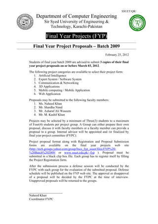 SSUET/QR/
     Department of Computer Engineering
            Sir Syed University of Engineering &
                Technology, Karachi-Pakistan

             Final Year Projects (FYP)
   Final Year Project Proposals – Batch 2009
                                                             February 25, 2012

Students of final year batch 2009 are advised to submit 3 copies of their final
year project proposals on or before March 03, 2012.
The following project categories are available to select their project form:
   1. Artificial Intelligence
   2. Expert System / Software System
   3. Communication & Networking
   4. 3D Applications
   5. Mobile computing / Mobile Application
   6. Web Application
Proposals may be submitted to the following faculty members:
   1. Ms. Naheed Khan
   2. Mr. Shardha Nand
   3. Mr. Asharaf Ali Waseem
   4. Mr. M. Kashif Khan
Projects may be selected by a minimum of Three(3) students to a maximum
of Four(4) students per project group. A Group can either prepare their own
proposal, discuss it with faculty members or a faculty member can provide a
proposal to a group. Internal advisor will be appointed and /or finalized by
final year project committee (FYPC).
Project proposal format along with Registration and Proposal Submission
forms are available on the final year projects web site
(http://tech.groups.yahoo.com/group/bscs_fyp_ssuet/files/FYP%20-
%20Batch%202009/ or www.ssuet.edu.pk/~fyp ). Proposal must be
submitted in a black clip box file. Each group has to register itself by filling
the Project Registration form.
After the submission process a defense session will be conducted by the
FYPC with each group for the evaluation of the submitted proposal. Defense
schedule will be published on the FYP web site. The approval or disapproval
of a proposal will be decided by the FYPC at the time of interview.
Unapproved proposals will be returned to the groups.


_____________________
Naheed Khan
Coordinator FYPC
 