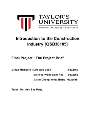 Introduction to the Construction
Industry [QSB30105]
Final Project : The Project Brief
Group Members : Lim Woo Leon 0322180
Michelle Wong Sook Yin 0322362
Justin Chong Yong Sheng 0322845
Tutor : Ms. Ann See Peng
 