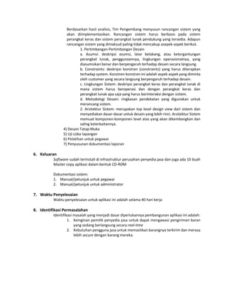 Berdasarkan hasil analisis, Tim Pengembang menyusun rancangan sistem yang
akan diimplementasikan. Rancangan sistem harus berbasis pada sistem
perangkat keras dan sistem perangkat lunak pendukung yang tersedia. Adapun
rancangan sistem yang dimaksud paling tidak mencakup asepek-aspek berikut.
1. Pertimbangan-Pertimbangan Desain
a. Asumsi: deskripsi asumsi, latar belakang, atau ketergantungan
perangkat lunak, penggunaannya, lingkungan operasionalnya, yang
diasumsikan benar dan berpengaruh terhadap desain secara langsung.
b. Constraints: deskripsi konstren (constraints) yang harus diterapkan
terhadap system. Konstren-konstren ini adalah aspek-aspek yang diminta
oleh customer yang secara langsung berpengaruh terhadap desain.
c. Lingkungan Sistem: deskripsi perangkat keras dan perangkat lunak di
mana sistem harus beroperasi dan dengan perangkat keras dan
perangkat lunak apa saja yang harus berinteraksi dengan sistem.
d. Metodologi Desain: ringkasan pendekatan yang digunakan untuk
merancang sistem.
2. Arsitektur Sistem: merupakan top level design view dari sistem dan
menyediakan dasar-dasar untuk desain yang lebih rinci. Arsitektur Sistem
memuat komponen-komponen level atas yang akan dikembangkan dan
saling keterkaitannya.
4) Desain Tatap Muka
5) Uji coba lapangan
6) Pelatihan untuk pegawai
7) Penyusunan dokumentasi laporan
6. Keluaran
Software sudah terinstall di infrastruktur perusahan penyedia jasa dan juga ada 10 buah
Master copy aplikasi dalam bentuk CD-ROM
Dokumentasi sistem:
1. Manual/petunjuk untuk pegawai
2. Manual/petunjuk untuk administrator
7. Waktu Penyelesaian
Waktu penyelesaian untuk aplikasi ini adalah selama 40 hari kerja
8. Identifikasi Permasalahan
Identifikasi masalah yang menjadi dasar diperlukannya pembangunan aplikasi ini adalah:
1. Keinginan pemilik penyedia jasa untuk dapat mengawasi pengiriman baran
yang sedang berlangsung secara real-time
2. Kebutuhan pengguna jasa untuk memastikan barangnya terkirim dan merasa
lebih secure dengan barang mereka.
 