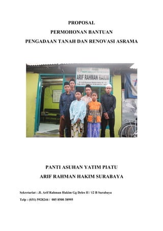 PROPOSAL
PERMOHONAN BANTUAN
PENGADAAN TANAH DAN RENOVASI ASRAMA
PANTI ASUHAN YATIM PIATU
ARIF RAHMAN HAKIM SURABAYA
Sekretariat : Jl. Arif Rahman Hakim Gg Deles II / 12 B Surabaya
Telp : (031) 5928244 / 085 8500 38995
 