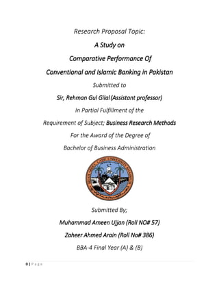 0 | P a g e
Research Proposal Topic:
A Study on
Comparative Performance Of
Conventional and Islamic Banking in Pakistan
Submitted to
Sir, Rehman Gul Gilal(Assistant professor)
In Partial Fulfillment of the
Requirement of Subject; Business Research Methods
For the Award of the Degree of
Bachelor of Business Administration
Submitted By;
Muhammad Ameen Ujjan (Roll NO# 57)
Zaheer Ahmed Arain (Roll No# 386)
BBA-4 Final Year (A) & (B)
 