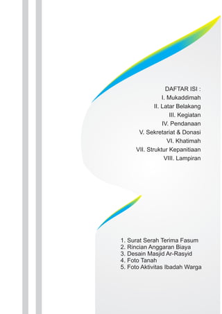 DAFTAR ISI : 
I. Mukaddimah 
II. Latar Belakang 
III. Kegiatan 
IV. Pendanaan 
V. Sekretariat & Donasi 
VI. Khatimah 
VII. Struktur Kepanitiaan 
VIII. Lampiran 
1. Surat Serah Terima Fasum 
2. Rincian Anggaran Biaya 
3. Desain Masjid Ar-Rasyid 
4. Foto Tanah 
5. Foto Aktivitas Ibadah Warga 
 