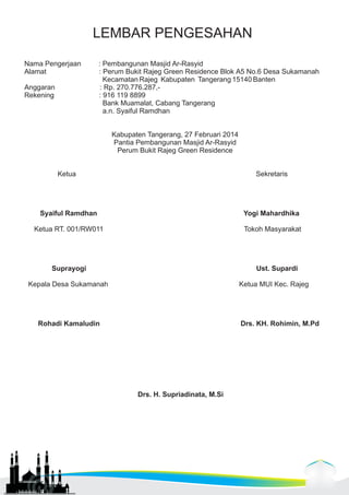 LEMBAR PENGESAHAN 
Nama Pengerjaan : Pembangunan Masjid Ar-Rasyid 
Alamat : Perum Bukit Rajeg Green Residence Blok A5 No.6 Desa Sukamanah 
Kecamatan Rajeg Kabupaten Tangerang 15140 Banten 
Anggaran : Rp. 270.776.287,- 
Rekening : 916 119 8899 
Bank Muamalat, Cabang Tangerang 
a.n. Syaiful Ramdhan 
Kabupaten Tangerang, 27 Februari 2014 
Pantia Pembangunan Masjid Ar-Rasyid 
Perum Bukit Rajeg Green Residence 
Ketua Sekretaris 
Syaiful Ramdhan Yogi Mahardhika 
Ketua RT. 001/RW011 Tokoh Masyarakat 
Suprayogi Ust. Supardi 
Kepala Desa Sukamanah Ketua MUI Kec. Rajeg 
Rohadi Kamaludin Drs. KH. Rohimin, M.Pd 
Drs. H. Supriadinata, M.Si 
 