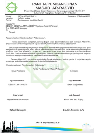 PANITIA PEMBANGUNAN 
MASJID AR-RASYID 
Perum Bukit Rajeg Green Residence, Kampung Jawaringan Rt. 001/011 
Sukamanah-Rajeg Kab. Tangerang 15140 Banten 
Nomor : 007 /M.ARRASYID/II/14 Tangerang, 27 Februari 2013 
Lampiran : 1 (Satu) berkas 
Perihal : Pembangunan Masjid Ar-Rasyid 
Kepada Yth 
SENIOR GENERAL MANAGER PT Angkasa Pura II (Persero) 
C.q. SME & CD Manager 
Di 
Tempat 
Assalamu'alaikum Warahmatullaahi Wabarokaatuh, 
Teriring salam kami sampaikan, semoga Bapak selalu dalam keberkahan dan lindungan Allah SWT. 
Sholawat dan salam semoga tercurah kepada Nabi Muhammad SAW, amien ya robbal'alamin. 
Sehubungan telah dibangunnya masjid dilingkungan Perum Bukit Rajeg dan masih diperlukannya dana guna 
menyelesaikan pembangunan, maka dari itu kami memohon bantuan Bapak untuk membantu pembangunan 
masjid ini. Dana total adalah Rp. 270.997.287,- (Dua Ratus Tujuh Puluh Juta Sembilan Ratus Sembilan Puluh 
Tujuh Ribu Dua Ratus Delapan Puluh Tujuh Rupiah). Dimana sarana ibadah ini sangat penting untuk kegiatan 
ibadah dan pengajian ditempat kami, yang saat ini sudah berjalan baik. 
Semoga Allah SWT., menjadikan amal shaleh Bapak pahala yang berlipat ganda, di mudahkan segala 
urusannya, serta diberkahi kehidupannya. Amien Ya Robbal' Alamin. 
Wassalamu'alaikum Warrahmatullahi Wabarakatuh. 
Panitia Pembangunan Masjid Ar-Rasyid 
Ketua Pelaksana Sekretaris 
Syaiful Ramdhan Yogi Mahardika 
Ketua RT. 001/RW011 Tokoh Masyarakat 
Suprayogi Ust. Supardi 
Kepala Desa Sukamanah Ketua MUI Kec. Rajeg 
Rohadi Kamaludin Drs. KH. Rohimin, M.Pd 
Drs. H. Supriadinata, M.Si 
 