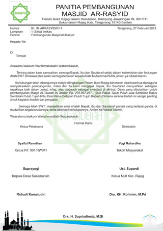 PANITIA PEMBANGUNAN 
MASJID AR-RASYID 
Perum Bukit Rajeg Green Residence, Kampung Jawaringan Rt. 001/011 
Sukamanah-Rajeg Kab. Tangerang 15140 Banten 
Nomor : 00 /M.ARRASYID/II/14 Tangerang, 27 Februari 2013 
Lampiran : 1 (Satu) berkas 
Perihal : Pembangunan Masjid Ar-Rasyid 
Kepada Yth 
Di 
Tempat 
Assalamu'alaikum Warahmatullaahi Wabarokaatuh, 
Teriring salam kami sampaikan, semoga Bapak, Ibu dan Saudara/i selalu dalam keberkahan dan lindungan 
Allah SWT. Sholawat dan salam semoga tercurah kepada Nabi Muhammad SAW, amien ya robbal'alamin. 
Sehubungan telah dibangunnya masjid dilingkungan Perum Bukit Rajeg dan masih diperlukannya dana guna 
menyelesaikan pembangunan, maka dari itu kami mengajak Bapak, Ibu Saudara/i menyisihkan sebagian 
rezekinya baik dalam zakat, infaq, atau sodaqoh sebagai investasi di akhirat. Dana yang dibutuhkan untuk 
pembangunan Masjid At-Taubah ini adalah Rp. 270.997.287,- (Dua Ratus Tujuh Puluh Juta Sembilan Ratus 
Sembilan Puluh Tujuh Ribu Dua Ratus Delapan Puluh Tujuh Rupiah).Dimana sarana ibadah ini sangat penting 
untuk kegiatan ibadah dan pengajian. 
Semoga Allah SWT., menjadikan amal shaleh Bapak, Ibu dan Saudara/i pahala yang berlipat ganda, di 
mudahkan segala urusannya, serta diberkahi kehidupannya. Amien Ya Robbal' Alamin. 
Wassalamu'alaikum Warrahmatullahi Wabarakatuh. 
Hormat Kami, 
Ketua Pelaksana Sekretaris 
Syaiful Ramdhan Yogi Mahardika 
Ketua RT. 001/RW011 Tokoh Masyarakat 
Suprayogi Ust. Supardi 
Kepala Desa Sukamanah Ketua MUI Kec. Rajeg 
Rohadi Kamaludin Drs. KH. Rohimin, M.Pd 
Drs. H. Supriadinata, M.Si 
 