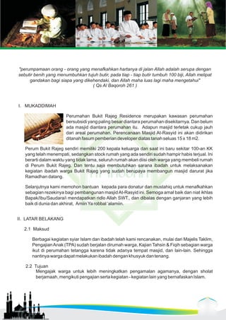 "perumpamaan orang - orang yang menafkahkan hartanya di jalan Allah adalah serupa dengan 
sebutir benih yang menumbuhkan tujuh butir, pada tiap - tiap butir tumbuh 100 biji, Allah melipat 
gandakan bagi siapa yang dikehendaki, dan Allah maha luas lagi maha mengetahui" 
( Qs Al Baqoroh 261 ) 
I. MUKADDIMAH 
Perumahan Bukit Rajeg Residence merupakan kawasan perumahan 
bersubsidi yang paling besar diantara perumahan disekitarnya. Dan belum 
ada masjid diantara perumahan itu. Adapun masjid terletak cukup jauh 
dari areal perumahan. Perencanaan Masjid At-Rasyid ini akan didirikan 
ditanah fasum pemberian developer diatas tanah seluas 15 x 18 m2. 
Perum Bukit Rajeg sendiri memiliki 200 kepala keluarga dan saat ini baru sekitar 100-an KK 
yang telah menempati, sedangkan stock rumah yang ada sendiri sudah hampir habis terjual. Ini 
berarti dalam waktu yang tidak lama, seluruh rumah akan diisi oleh warga yang membeli rumah 
di Perum Bukit Rajeg. Dan tentu saja membutuhkan sarana ibadah untuk melaksanakan 
kegiatan ibadah warga Bukit Rajeg yang sudah berupaya membangun masjid darurat jika 
Ramadhan datang. 
Selanjutnya kami memohon bantuan kepada para donatur dan mustahiq untuk menafkahkan 
sebagian rezekinya bagi pembangunan masjid At-Rasyid ini. Semoga amal baik dan niat ikhlas 
Bapak/Ibu/Saudara/i mendapatkan ridlo Allah SWT., dan dibalas dengan ganjaran yang lebih 
baik di dunia dan akhirat, Amiin Ya robbal ‘alamiin. 
II. LATAR BELAKANG 
2.1 Maksud 
Berbagai kegiatan syiar Islam dan ibadah telah kami rencanakan, mulai dari Majelis Taklim, 
Pengajian Anak (TPA) sudah berjalan dirumah warga, Kajian Tahsin & Fiqih sebagian warga 
ikut di perumahan tetangga karena tidak adanya tempat masjid, dan lain-lain. Sehingga 
nantinya warga dapat melakukan ibadah dengan khusyuk dan tenang. 
2.2 Tujuan 
Mengajak warga untuk lebih meningkatkan pengamalan agamanya, dengan sholat 
berjamaah, mengikuti pengajian serta kegiatan - kegiatan lain yang bernafaskan Islam. 
 