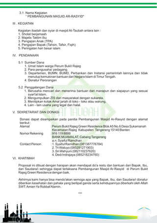 3.1 Nama Kegiatan 
“ PEMBANGUNAN MASJID AR-RASYID" 
III . KEGIATAN 
Kegiatan ibadah dan syiar di masjid At-Taubah antara lain : 
1. Sholat berjamaah 
2. Majelis Taklim Ibu 
3. Pengajian Anak (TPA) 
4. Pengajian Bapak (Tahsin, Tafsir, Fiqih) 
5. Peringatan hari besar islam 
IV. PENDANAAN 
5.1 Sumber Dana 
1. Umat Islam warga Perum Bukit Rajeg 
2. Para pengusaha/ pedagang. 
3. Departemen, BUMN, BUMD, Perbankan dan Instansi pemerintah lainnya dan tidak 
menutup kemukinan bantuan dari Negara Islam di Timur Tengah. 
4. Donatur Perorangan 
. 
5.2 Penggalangan Dana 
1. Berusaha mencari dan menerima bantuan dari manapun dan siapapun yang sesuai 
syari'at Islam. 
2. Mengumpulkan ZIS dari masyarakat dengan sukarela. 
3. Menitipkan kotak Amal jariah di toko - toko atau warung. 
4. Lain - lain usaha yang legal dan halal. 
V. SEKRETARIAT DAN DONASI 
Donasi dapat disampaikan pada panitia Pembangunan Masjid Ar-Rasyid dengan alamat 
berikut : 
Alamat : Perum Bukit Rajeg Green Residence Blok A5 No.6 Desa Sukamanah 
Kecamatan Rajeg Kabupaten Tangerang 15140 Banten 
Nomor Rekening : 916 119 8899 
BANK MUAMALAT, Cabang Tangerang 
a.n. Syaiful Ramdhan 
Contact Person : 1. Syaiful Ramdhan (081387776784) 
2. Tri Waluyo (085291271903) 
3. Sri Wahyuni (082110237620) 
4. Dedi Indrajaya (085218234760) 
VI. KHATIMAH 
Proposal ini dibuat dengan harapan akan mendapat do'a restu dan bantuan dari Bapak, Ibu, 
dan Saudara/i sehingga dapat terlaksana Pembangunan Masjid Ar-Rasyid di Perum Bukit 
Rajeg Green Residence dengan baik. 
Akhirnya kami hanya bisa mendo'akan semoga apa yang Bapak, Ibu, dan Saudara/i donatur 
diberikan kesehatan dan pahala yang berlipat ganda serta kehidupannya diberkahi oleh Allah 
SWT. Amien Ya Robbal'Alamin. 
*** 
 