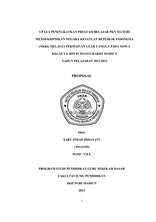 UPAYA PENINGKATKAN PRESTASI BELAJAR PKN MATERI

MENDEKRIPSIKAN NEGARA KESATUAN REPUBLIK INDONESIA

 (NKRI) MELALUI PERMAINAN ULAR TANGGA PADA SISWA

        KELAS VA SDN 01 MANGUHARJO MADIUN

             TAHUN PELAJARAN 2012/2013



                  PROPOSAL




                     Oleh:

             SARY INDAH HIDAYATI

                   ( 09141195)

                  PGSD / VII E



 PROGRAM STUDI PENDIDIKAN GURU SEKOLAH DASAR

           FAKULTAS ILMU PENDIDIKAN

               IKIP PGRI MADIUN

                      2013


                       1
 