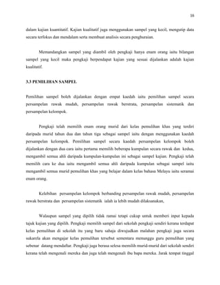 16
dalam kajian kuantitatif. Kajian kualitatif juga menggunakan sampel yang kecil, mengutip data
secara terfokus dan mendalam serta membuat analisis secara penghuraian.
Memandangkan sampel yang diambil oleh pengkaji hanya enam orang iaitu bilangan
sampel yang kecil maka pengkaji berpendapat kajian yang sesuai dijalankan adalah kajian
kualitatif.
3.3 PEMILIHAN SAMPEL
Pemilihan sampel boleh dijalankan dengan empat kaedah iaitu pemilihan sampel secara
persampelan rawak mudah, persampelan rawak berstrata, persampelan sistematik dan
persampelan kelompok.
Pengkaji telah memilih enam orang murid dari kelas pemulihan khas yang terdiri
daripada murid tahun dua dan tahun tiga sebagai sampel iaitu dengan menggunakan kaedah
persampelan kelompok. Pemilihan sampel secara kaedah persampelan kelompok boleh
dijalankan dengan dua cara iaitu pertama memilih beberapa kumpulan secara rawak dan kedua,
mengambil semua ahli daripada kumpulan-kumpulan ini sebagai sampel kajian. Pengkaji telah
memilih cara ke dua iaitu mengambil semua ahli daripada kumpulan sebagai sampel iaitu
mengambil semua murid pemulihan khas yang belajar dalam kelas bahasa Melayu iaitu seramai
enam orang.
Kelebihan persampelan kelompok berbanding persampelan rawak mudah, persampelan
rawak berstrata dan persampelan sistematik ialah ia lebih mudah dilaksanakan,
Walaupun sampel yang dipilih tidak ramai tetapi cukup untuk memberi input kepada
tajuk kajian yang dipilih. Pengkaji memilih sampel dari sekolah pengkaji sendiri kerana terdapat
kelas pemulihan di sekolah itu yang baru sahaja diwujudkan malahan pengkaji juga secara
sukarela akan mengajar kelas pemulihan tersebut sementara menunggu guru pemulihan yang
sebenar datang mendaftar. Pengkaji juga berasa selesa memilih murid-murid dari sekolah sendiri
kerana telah mengenali mereka dan juga telah mengenali ibu bapa mereka. Jarak tempat tinggal
 