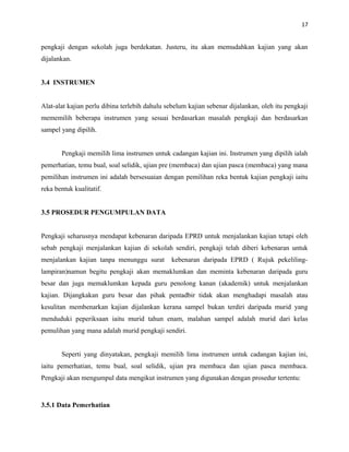 17
pengkaji dengan sekolah juga berdekatan. Justeru, itu akan memudahkan kajian yang akan
dijalankan.
3.4 INSTRUMEN
Alat-alat kajian perlu dibina terlebih dahulu sebelum kajian sebenar dijalankan, oleh itu pengkaji
mememilih beberapa instrumen yang sesuai berdasarkan masalah pengkaji dan berdasarkan
sampel yang dipilih.
Pengkaji memilih lima instrumen untuk cadangan kajian ini. Instrumen yang dipilih ialah
pemerhatian, temu bual, soal selidik, ujian pre (membaca) dan ujian pasca (membaca) yang mana
pemilihan instrumen ini adalah bersesuaian dengan pemilihan reka bentuk kajian pengkaji iaitu
reka bentuk kualitatif.
3.5 PROSEDUR PENGUMPULAN DATA
Pengkaji seharusnya mendapat kebenaran daripada EPRD untuk menjalankan kajian tetapi oleh
sebab pengkaji menjalankan kajian di sekolah sendiri, pengkaji telah diberi kebenaran untuk
menjalankan kajian tanpa menunggu surat kebenaran daripada EPRD ( Rujuk pekeliling-
lampiran)namun begitu pengkaji akan memaklumkan dan meminta kebenaran daripada guru
besar dan juga memaklumkan kepada guru penolong kanan (akademik) untuk menjalankan
kajian. Dijangkakan guru besar dan pihak pentadbir tidak akan menghadapi masalah atau
kesulitan membenarkan kajian dijalankan kerana sampel bukan terdiri daripada murid yang
menduduki peperiksaan iaitu murid tahun enam, malahan sampel adalah murid dari kelas
pemulihan yang mana adalah murid pengkaji sendiri.
Seperti yang dinyatakan, pengkaji memilih lima instrumen untuk cadangan kajian ini,
iaitu pemerhatian, temu bual, soal selidik, ujian pra membaca dan ujian pasca membaca.
Pengkaji akan mengumpul data mengikut instrumen yang digunakan dengan prosedur tertentu:
3.5.1 Data Pemerhatian
 