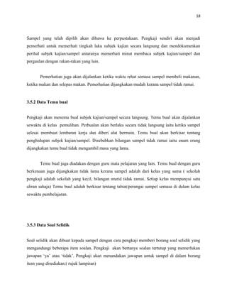 18
Sampel yang telah dipilih akan dibawa ke perpustakaan. Pengkaji sendiri akan menjadi
pemerhati untuk memerhati tingkah laku subjek kajian secara langsung dan mendokumenkan
perihal subjek kajian/sampel antaranya memerhati minat membaca subjek kajian/sampel dan
pergaulan dengan rakan-rakan yang lain.
Pemerhatian juga akan dijalankan ketika waktu rehat semasa sampel membeli makanan,
ketika makan dan selepas makan. Pemerhatian dijangkakan mudah kerana sampel tidak ramai.
3.5.2 Data Temu bual
Pengkaji akan menemu bual subjek kajian/sampel secara langsung. Temu bual akan dijalankan
sewaktu di kelas pemulihan. Perbualan akan berlaku secara tidak langsung iaitu ketika sampel
selesai membuat lembaran kerja dan diberi alat bermain. Temu bual akan berkisar tentang
penghidupan subjek kajian/sampel. Disebabkan bilangan sampel tidak ramai iaitu enam orang
dijangkakan temu bual tidak mengambil masa yang lama.
Temu bual juga diadakan dengan guru mata pelajaran yang lain. Temu bual dengan guru
berkenaan juga dijangkakan tidak lama kerana sampel adalah dari kelas yang sama ( sekolah
pengkaji adalah sekolah yang kecil, bilangan murid tidak ramai. Setiap kelas mempunyai satu
aliran sahaja) Temu bual adalah berkisar tentang tabiat/perangai sampel semasa di dalam kelas
sewaktu pembelajaran.
3.5.3 Data Soal Selidik
Soal selidik akan dibuat kepada sampel dengan cara pengkaji memberi borang soal selidik yang
mengandungi beberapa item soalan. Pengkaji akan bertanya soalan tertutup yang memerlukan
jawapan ‘ya’ atau ‘tidak’. Pengkaji akan menandakan jawapan untuk sampel di dalam borang
item yang disediakan.( rujuk lampiran)
 