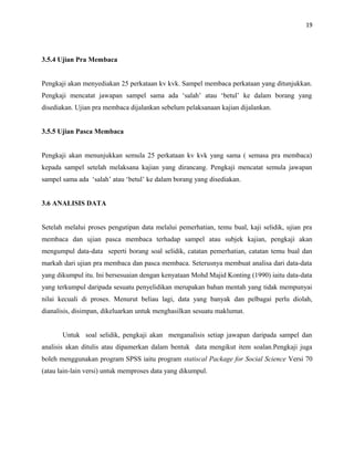 19
3.5.4 Ujian Pra Membaca
Pengkaji akan menyediakan 25 perkataan kv kvk. Sampel membaca perkataan yang ditunjukkan.
Pengkaji mencatat jawapan sampel sama ada ‘salah’ atau ‘betul’ ke dalam borang yang
disediakan. Ujian pra membaca dijalankan sebelum pelaksanaan kajian dijalankan.
3.5.5 Ujian Pasca Membaca
Pengkaji akan menunjukkan semula 25 perkataan kv kvk yang sama ( semasa pra membaca)
kepada sampel setelah melaksana kajian yang dirancang. Pengkaji mencatat semula jawapan
sampel sama ada ‘salah’ atau ‘betul’ ke dalam borang yang disediakan.
3.6 ANALISIS DATA
Setelah melalui proses pengutipan data melalui pemerhatian, temu bual, kaji selidik, ujian pra
membaca dan ujian pasca membaca terhadap sampel atau subjek kajian, pengkaji akan
mengumpul data-data seperti borang soal selidik, catatan pemerhatian, catatan temu bual dan
markah dari ujian pra membaca dan pasca membaca. Seterusnya membuat analisa dari data-data
yang dikumpul itu. Ini bersesuaian dengan kenyataan Mohd Majid Konting (1990) iaitu data-data
yang terkumpul daripada sesuatu penyelidikan merupakan bahan mentah yang tidak mempunyai
nilai kecuali di proses. Menurut beliau lagi, data yang banyak dan pelbagai perlu diolah,
dianalisis, disimpan, dikeluarkan untuk menghasilkan sesuatu maklumat.
Untuk soal selidik, pengkaji akan menganalisis setiap jawapan daripada sampel dan
analisis akan ditulis atau dipamerkan dalam bentuk data mengikut item soalan.Pengkaji juga
boleh menggunakan program SPSS iaitu program statiscal Package for Social Science Versi 70
(atau lain-lain versi) untuk memproses data yang dikumpul.
 