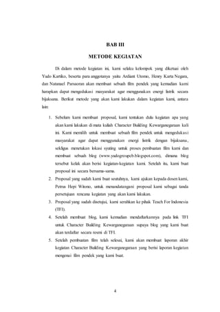 4
BAB III
METODE KEGIATAN
Di dalam metode kegiatan ini, kami selaku kelompok yang diketuai oleh
Yudo Kartiko, beserta para anggotanya yaitu Ardiant Utomo, Henry Karta Negara,
dan Natanael Parsaoran akan membuat sebuah film pendek yang kemudian kami
harapkan dapat mengedukasi masyarakat agar menggunakan energi listrik secara
bijaksana. Berikut metode yang akan kami lakukan dalam kegiatan kami, antara
lain:
1. Sebelum kami membuat proposal, kami tentukan dulu kegiatan apa yang
akan kami lakukan di mata kuliah Character Building Kewarganegaraan kali
ini. Kami memilih untuk membuat sebuah film pendek untuk mengedukasi
masyarakat agar dapat menggunakan energi listrik dengan bijaksana,
sekligus menetukan lokasi syuting untuk proses pembuatan film kami dan
membuat sebuah blog (www.yudogroupcb.blogspot.com), dimana blog
tersebut kelak akan berisi kegiatan-kegiatan kami. Setelah itu, kami buat
proposal ini secara bersama-sama.
2. Proposal yang sudah kami buat seutuhnya, kami ajukan kepada dosen kami,
Petrus Hepi Witono, untuk menandatangani proposal kami sebagai tanda
persetujuan rencana kegiatan yang akan kami lakukan.
3. Proposal yang sudah disetujui, kami serahkan ke pihak Teach For Indonesia
(TFI).
4. Setelah membuat blog, kami kemudian mendaftarkannya pada link TFI
untuk Character Building Kewarganegaraan supaya blog yang kami buat
akan terdaftar secara resmi di TFI.
5. Setelah pembuatan film telah selesai, kami akan membuat laporan akhir
kegiatan Character Building Kewarganegaraan yang berisi laporan kegiatan
mengenai film pendek yang kami buat.
 