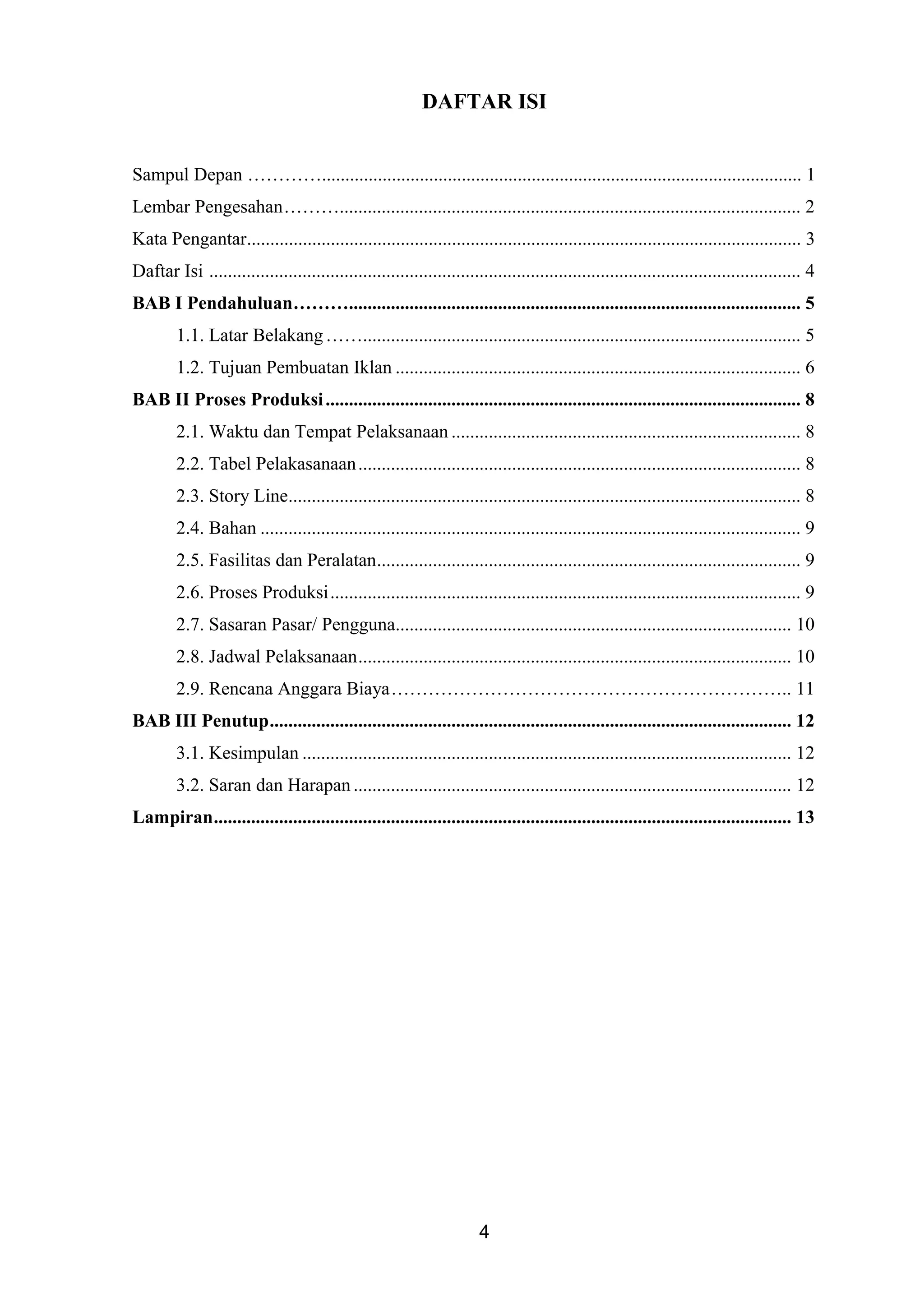 DAFTAR ISI
Sampul Depan …………....................................................................................................... 1
Lembar Pengesahan………................................................................................................... 2
Kata Pengantar....................................................................................................................... 3
Daftar Isi ............................................................................................................................... 4
BAB I Pendahuluan………................................................................................................. 5
1.1. Latar Belakang…….............................................................................................. 5
1.2. Tujuan Pembuatan Iklan ....................................................................................... 6
BAB II Proses Produksi...................................................................................................... 8
2.1. Waktu dan Tempat Pelaksanaan ........................................................................... 8
2.2. Tabel Pelakasanaan............................................................................................... 8
2.3. Story Line.............................................................................................................. 8
2.4. Bahan .................................................................................................................... 9
2.5. Fasilitas dan Peralatan........................................................................................... 9
2.6. Proses Produksi..................................................................................................... 9
2.7. Sasaran Pasar/ Pengguna..................................................................................... 10
2.8. Jadwal Pelaksanaan............................................................................................. 10
2.9. Rencana Anggara Biaya……………………………………………………….. 11
BAB III Penutup................................................................................................................ 12
3.1. Kesimpulan ......................................................................................................... 12
3.2. Saran dan Harapan .............................................................................................. 12
Lampiran............................................................................................................................ 13
4
 